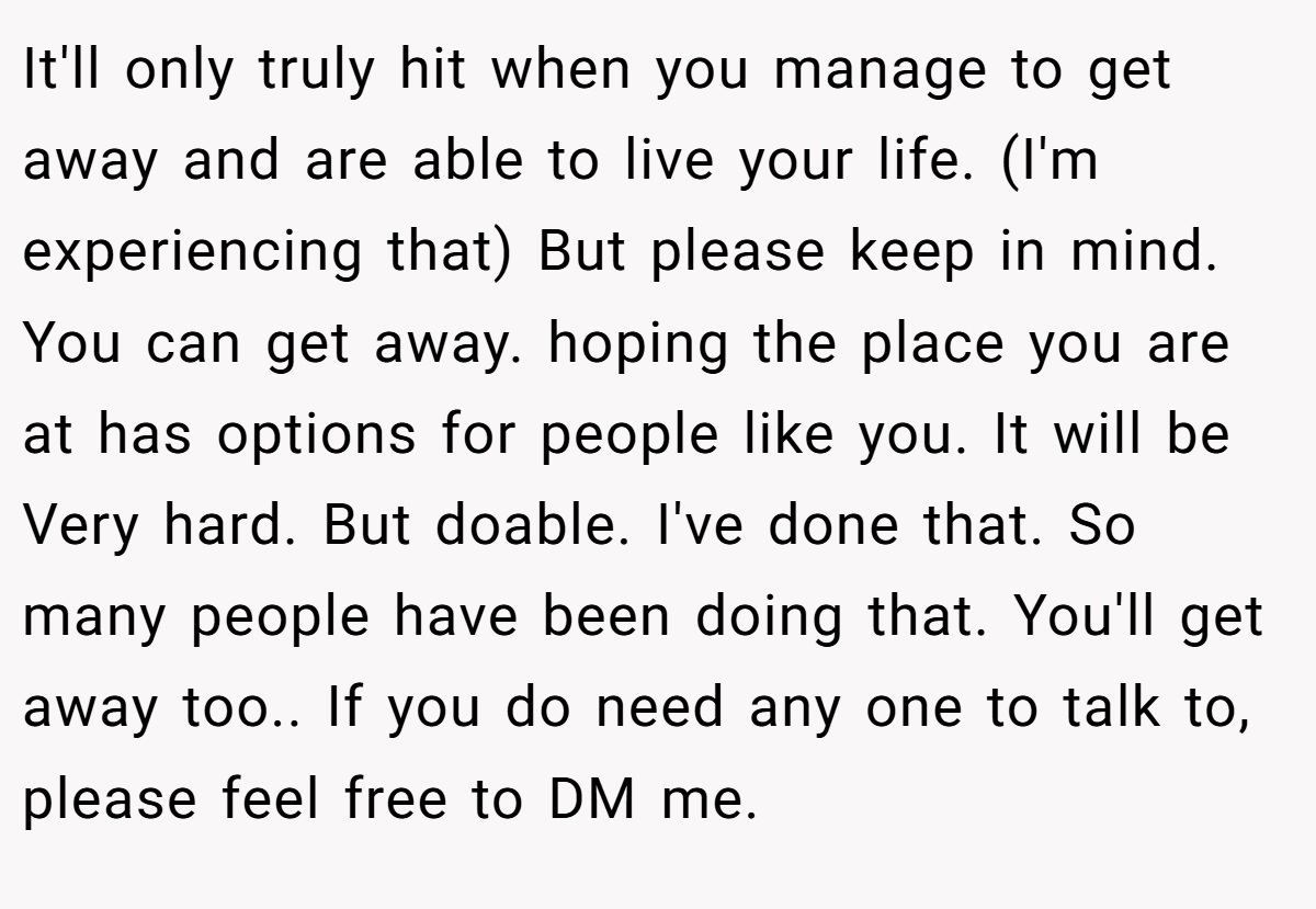 It'll only truly hit when you manage to get away and are able to live your life. (I'm experiencing that) But please keep in mind. You can get away. hoping the place you are at has options for people like you. It will be Very hard. But doable. I've done that. So many people have been doing that. You'll get away too.. If you do need any one to talk to, please feel free to DM me.