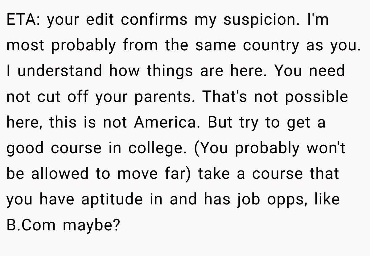 ETA: your edit confirms my suspicion. I'm most probably from the same country as you. I understand how things are here. You need not cut off your parents. That's not possible here, this is not America. But try to get a good course in college. (You probably won't be allowed to move far) take a course that you have aptitude in and has job opps, like B.Com maybe?