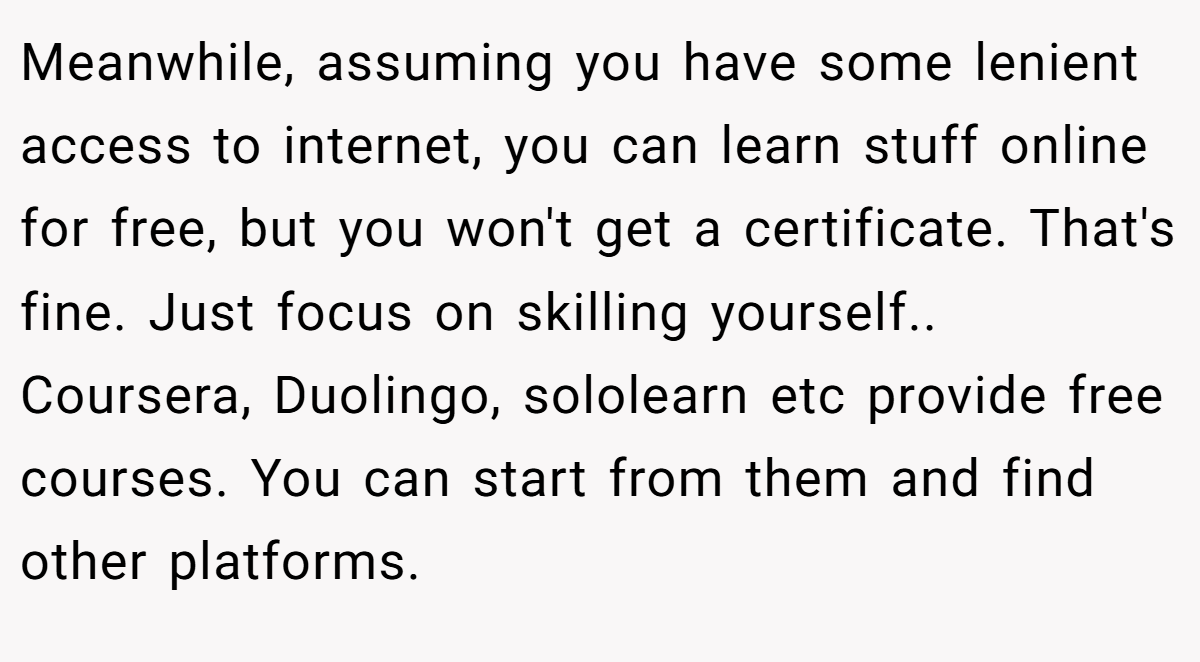 Meanwhile, assuming you have some lenient access to internet, you can learn stuff online for free, but you won't get a certificate. That's fine. Just focus on skilling yourself.. Coursera, Duolingo, sololearn etc provide free courses. You can start from them and find other platforms.