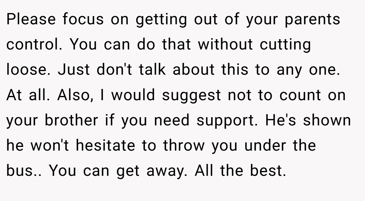 Please focus on getting out of your parents control. You can do that without cutting loose. Just don't talk about this to any one. At all. Also, I would suggest not to count on your brother if you need support. He's shown he won't hesitate to throw you under the bus.. You can get away. All the best.