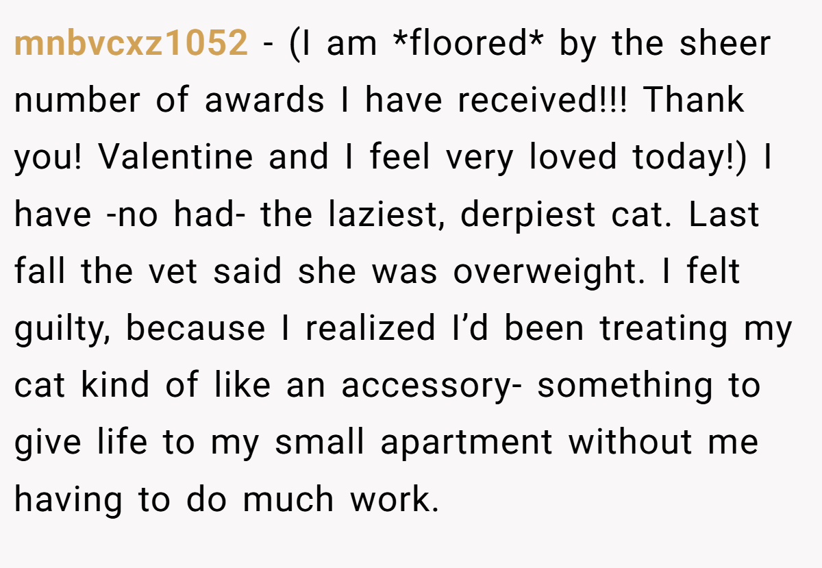 mnbvcxz1052 − (I am *floored* by the sheer number of awards I have received!!! Thank you! Valentine and I feel very loved today!) I have -no had- the laziest, derpiest cat. Last fall the vet said she was overweight. I felt guilty, because I realized I’d been treating my cat kind of like an accessory- something to give life to my small apartment without me having to do much work.