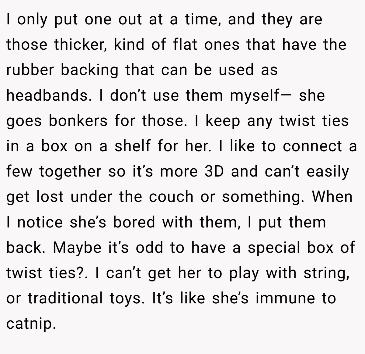 I only put one out at a time, and they are those thicker, kind of flat ones that have the rubber backing that can be used as headbands. I don’t use them myself— she goes bonkers for those. I keep any twist ties in a box on a shelf for her. I like to connect a few together so it’s more 3D and can’t easily get lost under the couch or something. When I notice she’s bored with them, I put them back. Maybe it’s odd to have a special box of twist ties?. I can’t get her to play with string, or traditional toys. It’s like she’s immune to catnip.