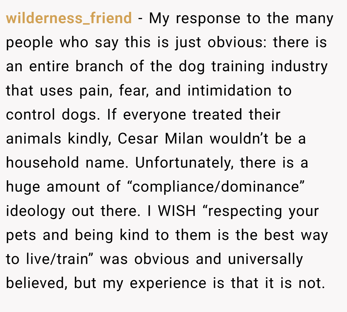 wilderness_friend − My response to the many people who say this is just obvious: there is an entire branch of the dog training industry that uses pain, fear, and intimidation to control dogs. If everyone treated their animals kindly, Cesar Milan wouldn’t be a household name. Unfortunately, there is a huge amount of “compliance/dominance” ideology out there. I WISH “respecting your pets and being kind to them is the best way to live/train” was obvious and universally believed, but my experience is that it is not.