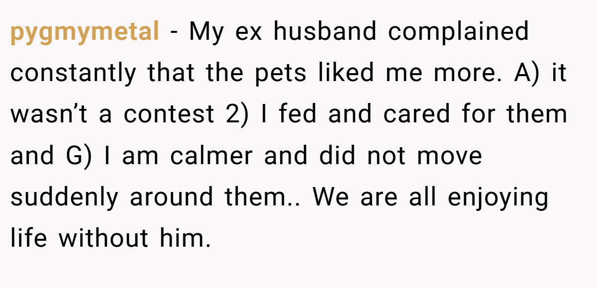 pygmymetal − My ex husband complained constantly that the pets liked me more. A) it wasn’t a contest 2) I fed and cared for them and G) I am calmer and did not move suddenly around them.. We are all enjoying life without him.