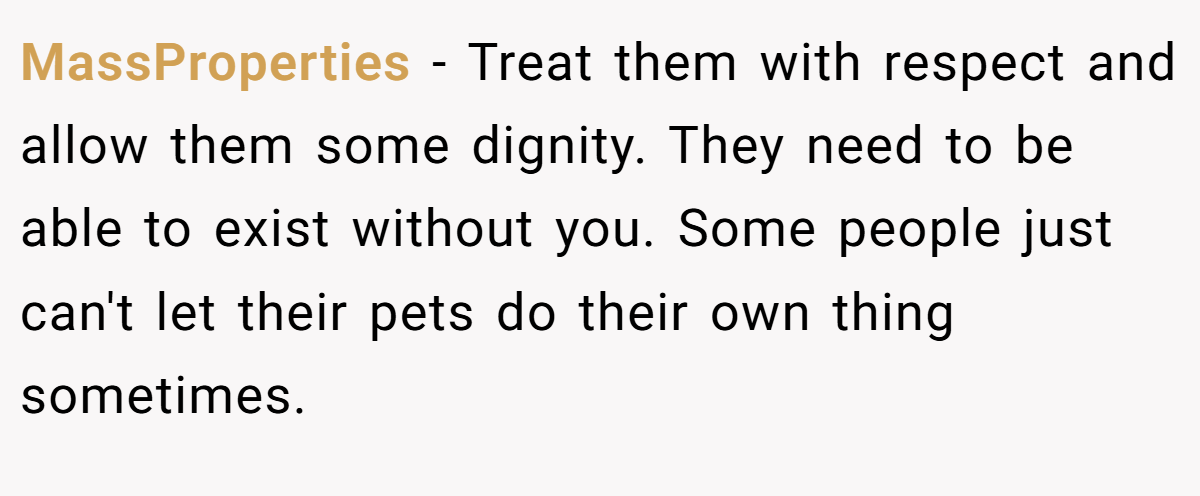 MassProperties − Treat them with respect and allow them some dignity. They need to be able to exist without you. Some people just can't let their pets do their own thing sometimes.