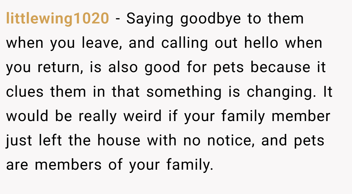 littlewing1020 − Saying goodbye to them when you leave, and calling out hello when you return, is also good for pets because it clues them in that something is changing. It would be really weird if your family member just left the house with no notice, and pets are members of your family.