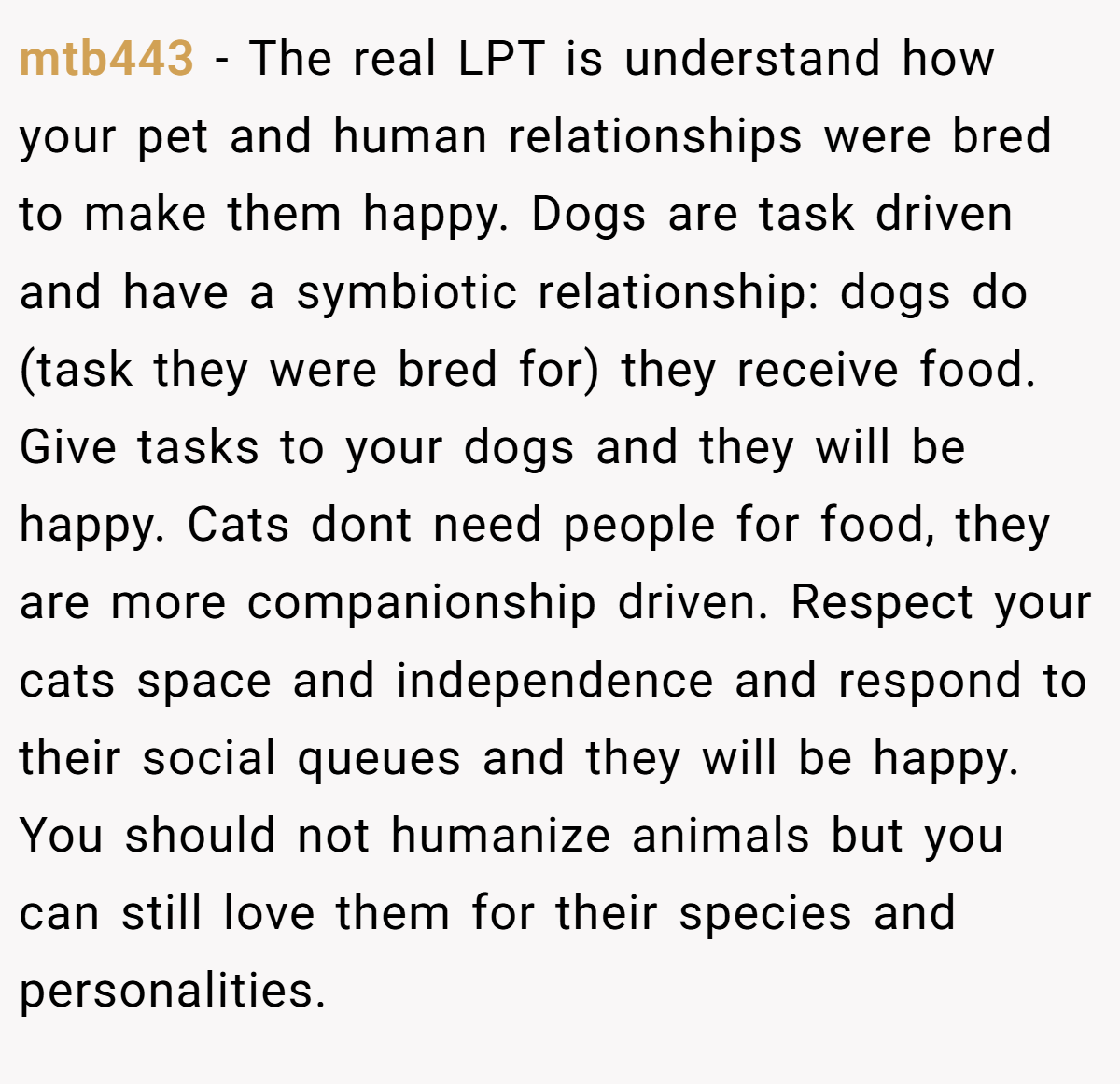 mtb443 − The real LPT is understand how your pet and human relationships were bred to make them happy. Dogs are task driven and have a symbiotic relationship: dogs do (task they were bred for) they receive food. Give tasks to your dogs and they will be happy. Cats dont need people for food, they are more companionship driven. Respect your cats space and independence and respond to their social queues and they will be happy. You should not humanize animals but you can still love them for their species and personalities.