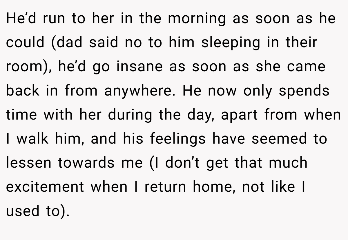 He’d run to her in the morning as soon as he could (dad said no to him sleeping in their room), he’d go insane as soon as she came back in from anywhere. He now only spends time with her during the day, apart from when I walk him, and his feelings have seemed to lessen towards me (I don’t get that much excitement when I return home, not like I used to).