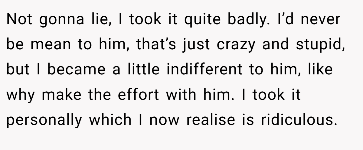 Not gonna lie, I took it quite badly. I’d never be mean to him, that’s just crazy and stupid, but I became a little indifferent to him, like why make the effort with him. I took it personally which I now realise is ridiculous.