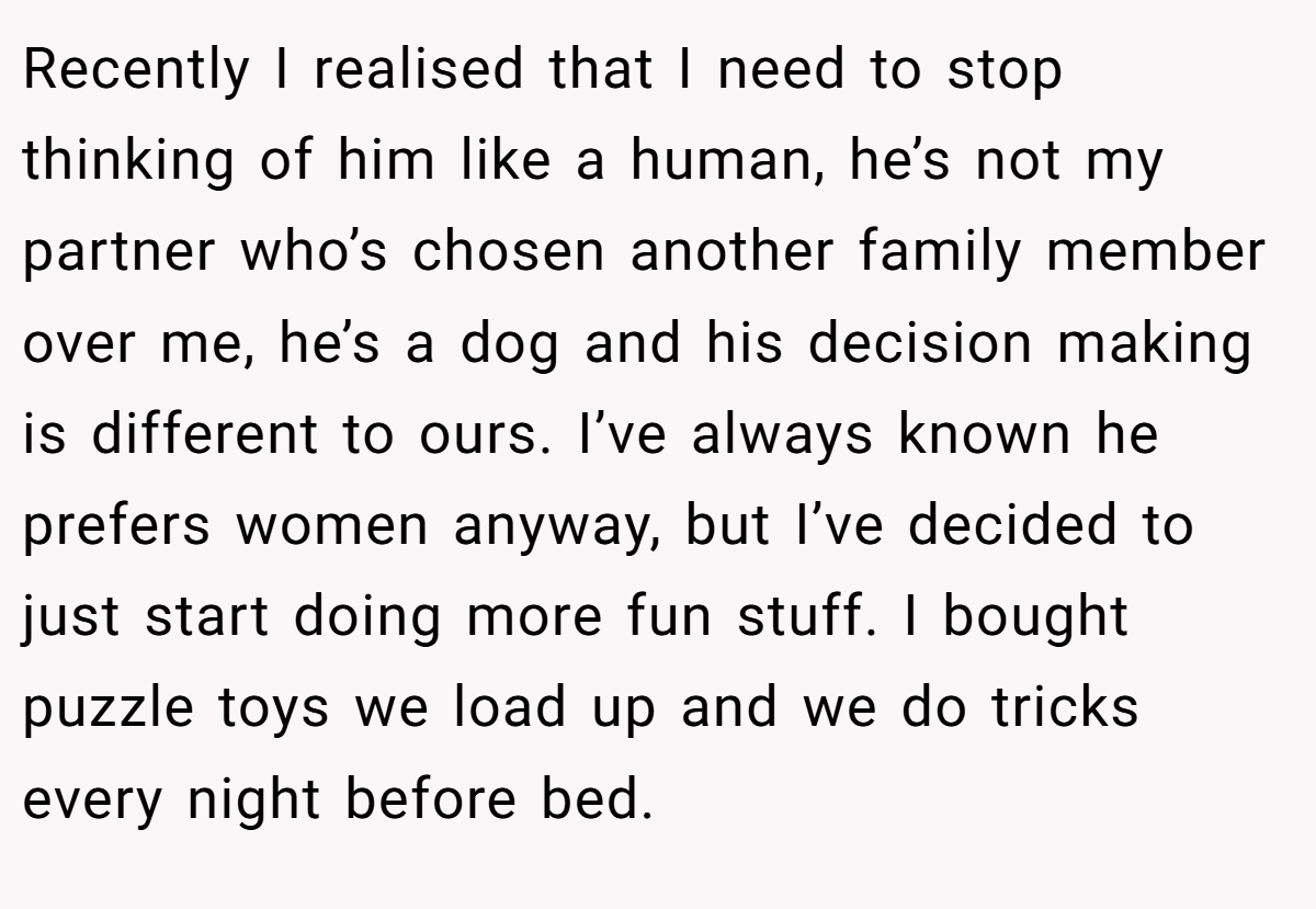 Recently I realised that I need to stop thinking of him like a human, he’s not my partner who’s chosen another family member over me, he’s a dog and his decision making is different to ours. I’ve always known he prefers women anyway, but I’ve decided to just start doing more fun stuff. I bought puzzle toys we load up and we do tricks every night before bed.