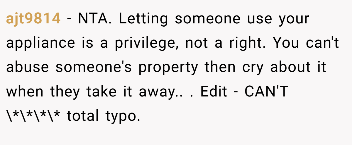 ajt9814 − NTA. Letting someone use your appliance is a privilege, not a right. You can't abuse someone's property then cry about it when they take it away.. ​. Edit - CAN'T \*\*\*\* total typo.