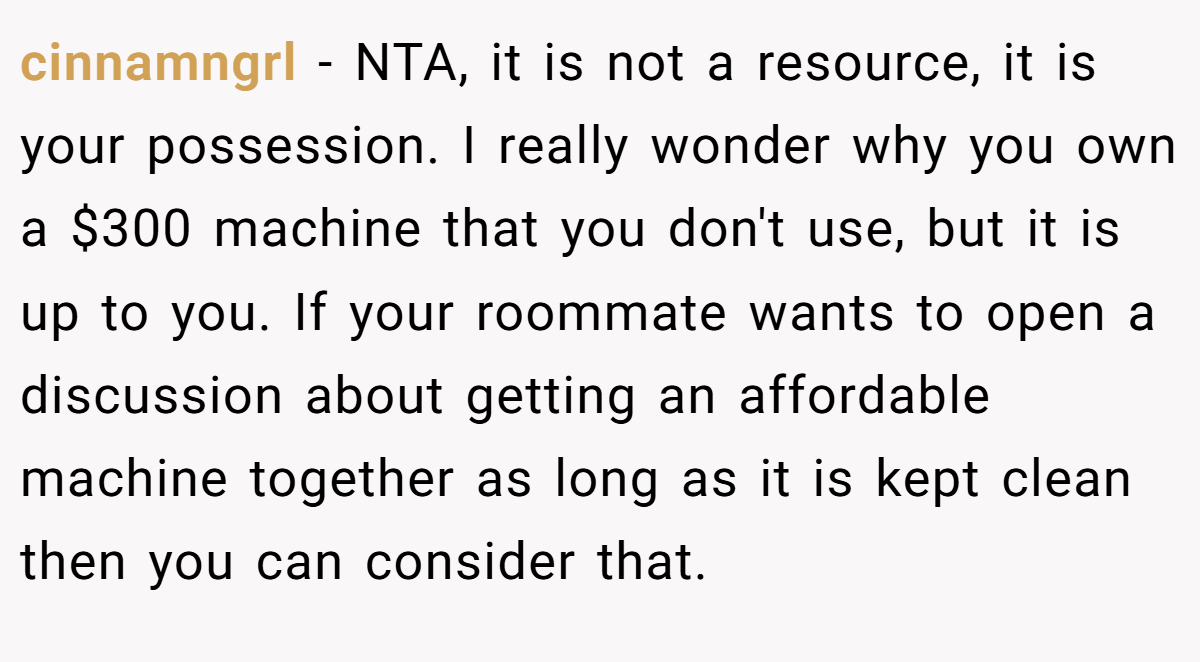 cinnamngrl − NTA, it is not a resource, it is your possession. I really wonder why you own a $300 machine that you don't use, but it is up to you. If your roommate wants to open a discussion about getting an affordable machine together as long as it is kept clean then you can consider that.