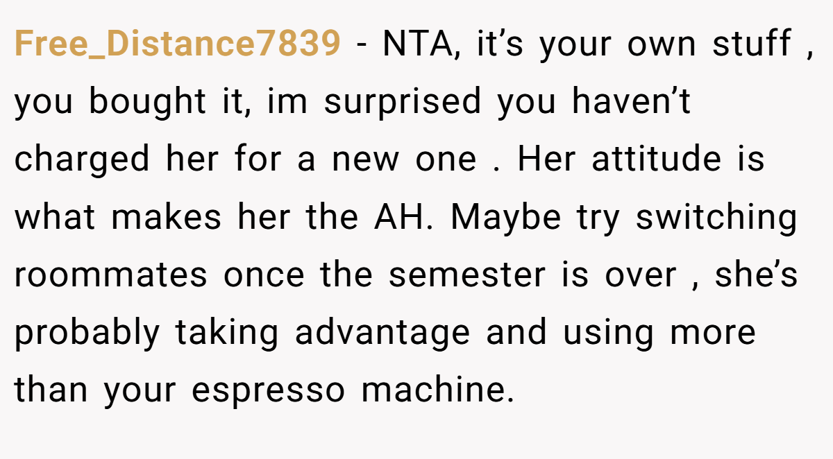 Free_Distance7839 − NTA, it’s your own stuff , you bought it, im surprised you haven’t charged her for a new one . Her attitude is what makes her the AH. Maybe try switching roommates once the semester is over , she’s probably taking advantage and using more than your espresso machine.