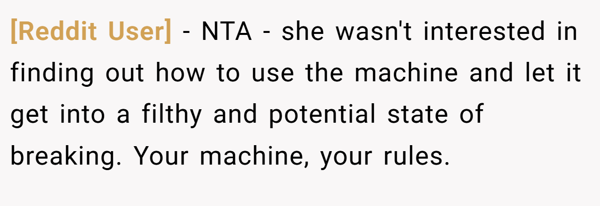 [Reddit User] − NTA - she wasn't interested in finding out how to use the machine and let it get into a filthy and potential state of breaking. Your machine, your rules.
