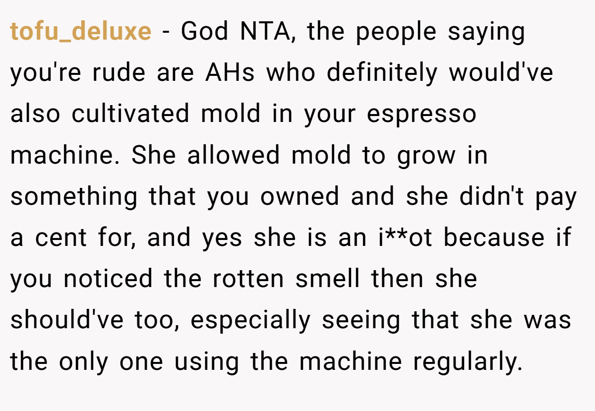 tofu_deluxe − God NTA, the people saying you're rude are AHs who definitely would've also cultivated mold in your espresso machine. She allowed mold to grow in something that you owned and she didn't pay a cent for, and yes she is an i**ot because if you noticed the rotten smell then she should've too, especially seeing that she was the only one using the machine regularly.