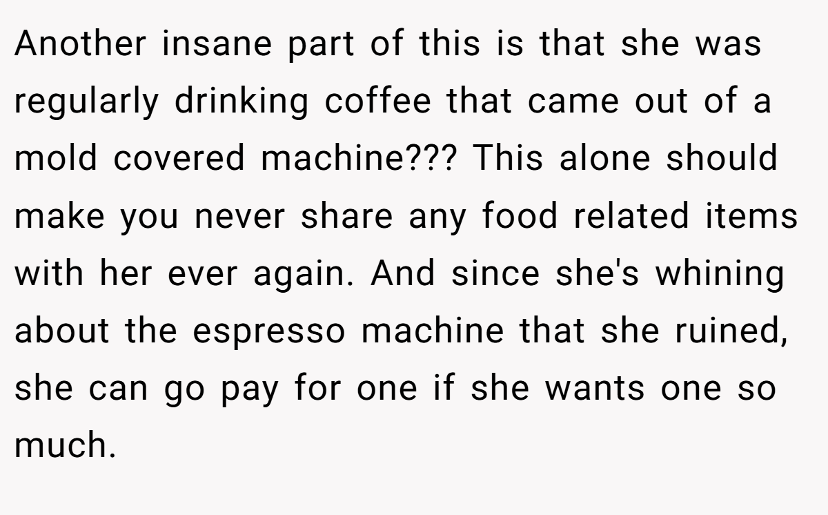 Another insane part of this is that she was regularly drinking coffee that came out of a mold covered machine??? This alone should make you never share any food related items with her ever again. And since she's whining about the espresso machine that she ruined, she can go pay for one if she wants one so much.