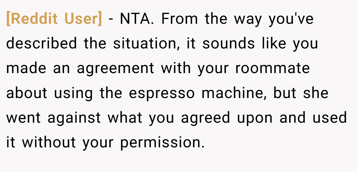 [Reddit User] − NTA. From the way you've described the situation, it sounds like you made an agreement with your roommate about using the espresso machine, but she went against what you agreed upon and used it without your permission.