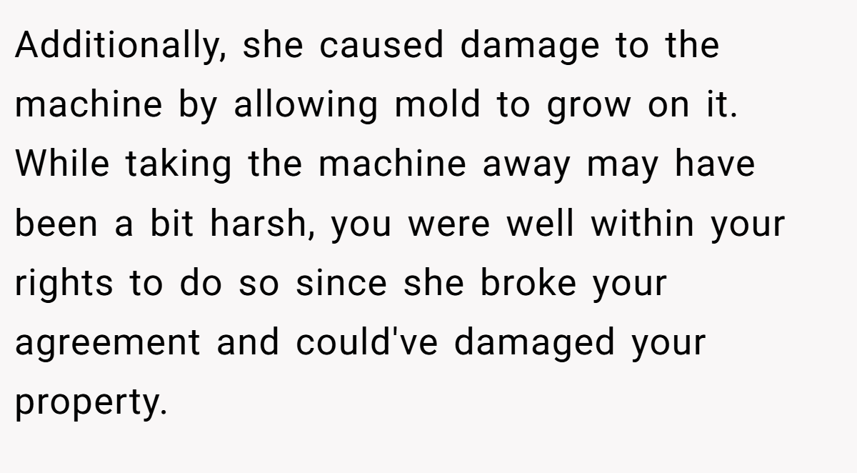 Additionally, she caused damage to the machine by allowing mold to grow on it. While taking the machine away may have been a bit harsh, you were well within your rights to do so since she broke your agreement and could've damaged your property.