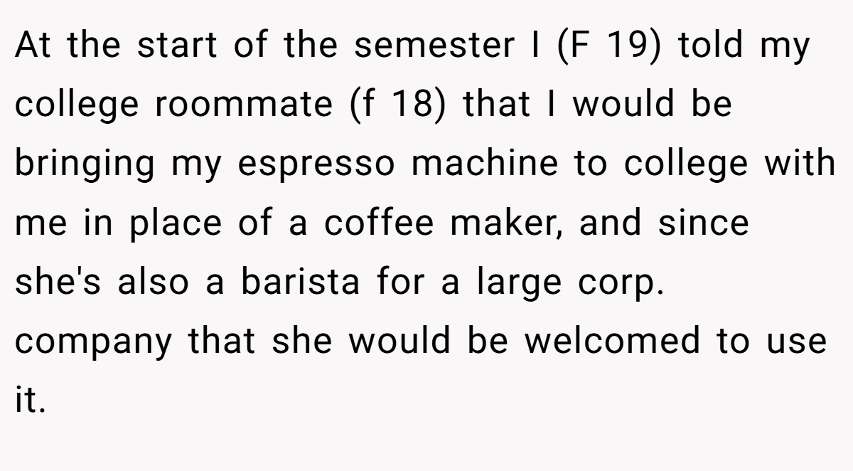 At the start of the semester I (F 19) told my college roommate (f 18) that I would be bringing my espresso machine to college with me in place of a coffee maker, and since she's also a barista for a large corp. company that she would be welcomed to use it.
