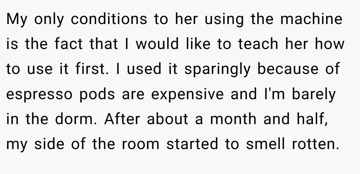 My only conditions to her using the machine is the fact that I would like to teach her how to use it first. I used it sparingly because of espresso pods are expensive and I'm barely in the dorm. After about a month and half, my side of the room started to smell rotten.