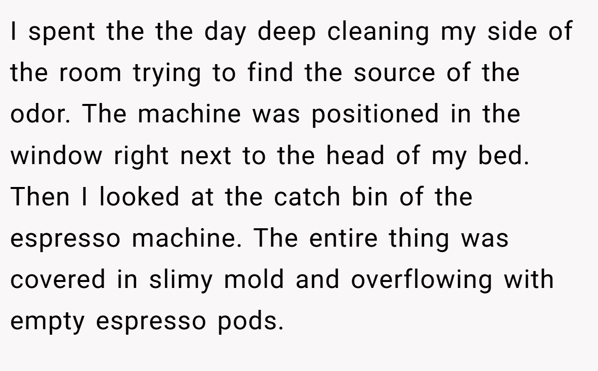 I spent the the day deep cleaning my side of the room trying to find the source of the odor. The machine was positioned in the window right next to the head of my bed. Then I looked at the catch bin of the espresso machine. The entire thing was covered in slimy mold and overflowing with empty espresso pods.