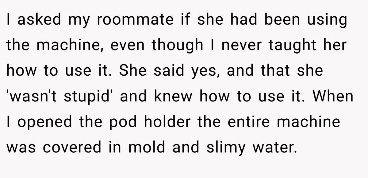 I asked my roommate if she had been using the machine, even though I never taught her how to use it. She said yes, and that she 'wasn't stupid' and knew how to use it. When I opened the pod holder the entire machine was covered in mold and slimy water.