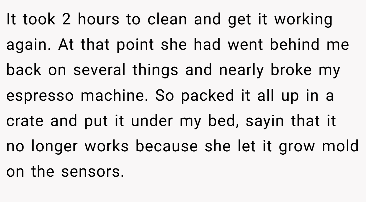 It took 2 hours to clean and get it working again. At that point she had went behind me back on several things and nearly broke my espresso machine. So packed it all up in a crate and put it under my bed, sayin that it no longer works because she let it grow mold on the sensors.