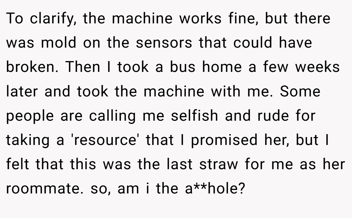To clarify, the machine works fine, but there was mold on the sensors that could have broken. Then I took a bus home a few weeks later and took the machine with me. Some people are calling me selfish and rude for taking a 'resource' that I promised her, but I felt that this was the last straw for me as her roommate. so, am i the a**hole?
