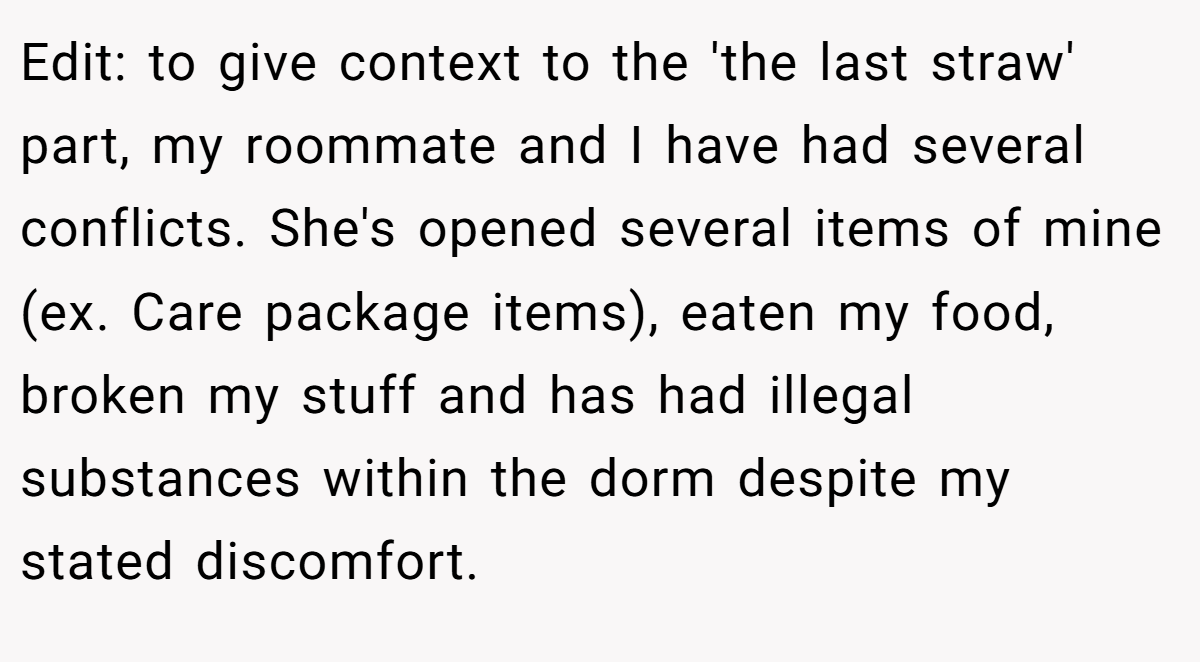 Edit: to give context to the 'the last straw' part, my roommate and I have had several conflicts. She's opened several items of mine (ex. Care package items), eaten my food, broken my stuff and has had illegal substances within the dorm despite my stated discomfort.