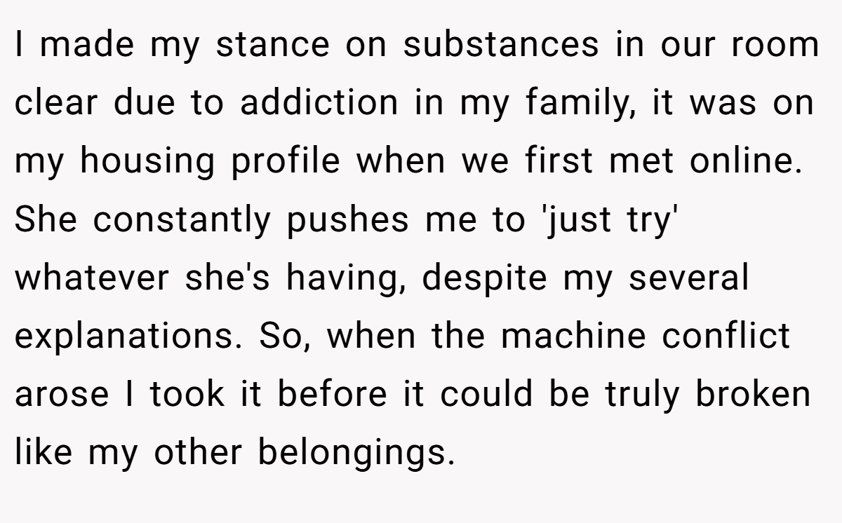 I made my stance on substances in our room clear due to addiction in my family, it was on my housing profile when we first met online. She constantly pushes me to 'just try' whatever she's having, despite my several explanations. So, when the machine conflict arose I took it before it could be truly broken like my other belongings.