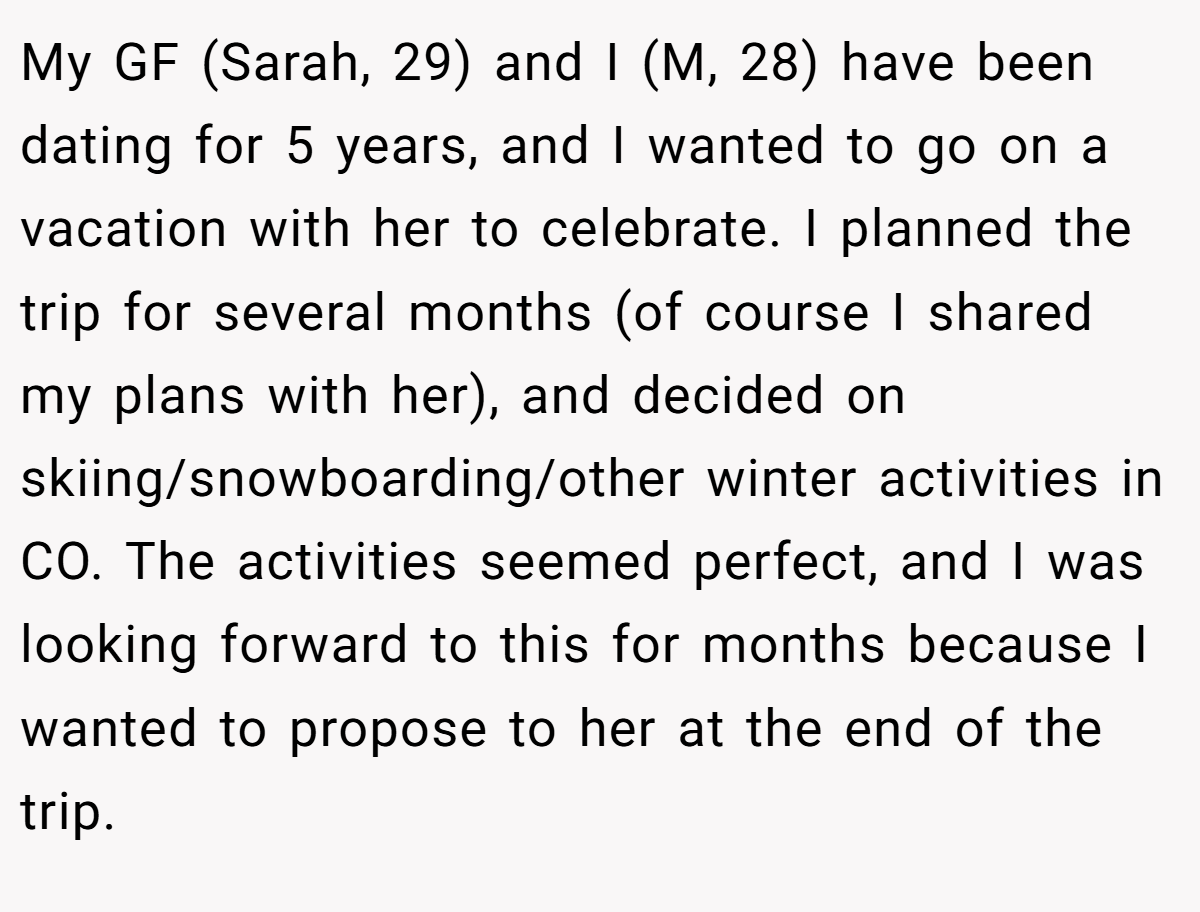 My GF (Sarah, 29) and I (M, 28) have been dating for 5 years, and I wanted to go on a vacation with her to celebrate. I planned the trip for several months (of course I shared my plans with her), and decided on skiing/snowboarding/other winter activities in CO. The activities seemed perfect, and I was looking forward to this for months because I wanted to propose to her at the end of the trip.
