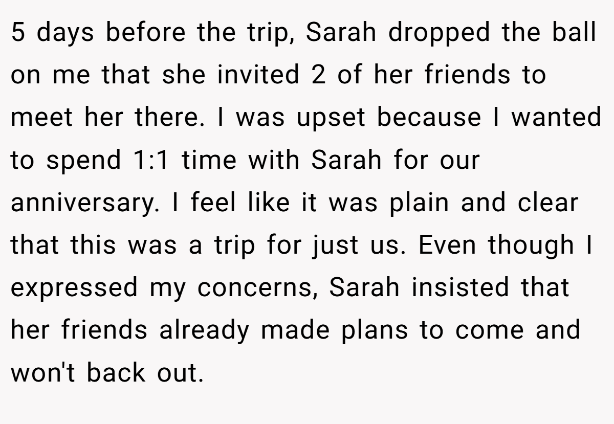 5 days before the trip, Sarah dropped the ball on me that she invited 2 of her friends to meet her there. I was upset because I wanted to spend 1:1 time with Sarah for our anniversary. I feel like it was plain and clear that this was a trip for just us. Even though I expressed my concerns, Sarah insisted that her friends already made plans to come and won't back out.