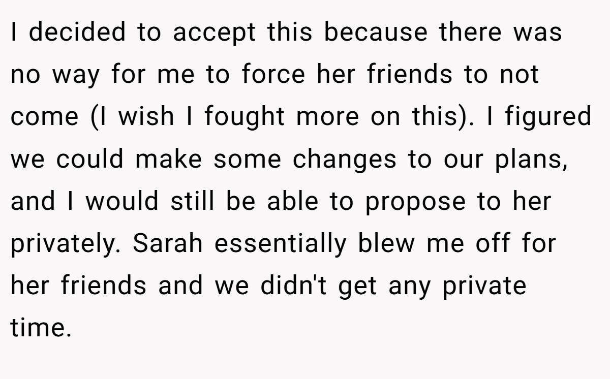 I decided to accept this because there was no way for me to force her friends to not come (I wish I fought more on this). I figured we could make some changes to our plans, and I would still be able to propose to her privately. Sarah essentially blew me off for her friends and we didn't get any private time.