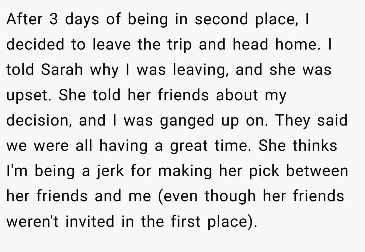 After 3 days of being in second place, I decided to leave the trip and head home. I told Sarah why I was leaving, and she was upset. She told her friends about my decision, and I was ganged up on. They said we were all having a great time. She thinks I'm being a jerk for making her pick between her friends and me (even though her friends weren't invited in the first place).