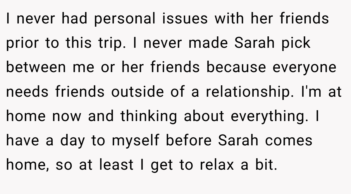 I never had personal issues with her friends prior to this trip. I never made Sarah pick between me or her friends because everyone needs friends outside of a relationship. I'm at home now and thinking about everything. I have a day to myself before Sarah comes home, so at least I get to relax a bit.