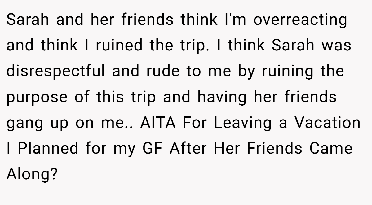 Sarah and her friends think I'm overreacting and think I ruined the trip. I think Sarah was disrespectful and rude to me by ruining the purpose of this trip and having her friends gang up on me.. AITA For Leaving a Vacation I Planned for my GF After Her Friends Came Along?