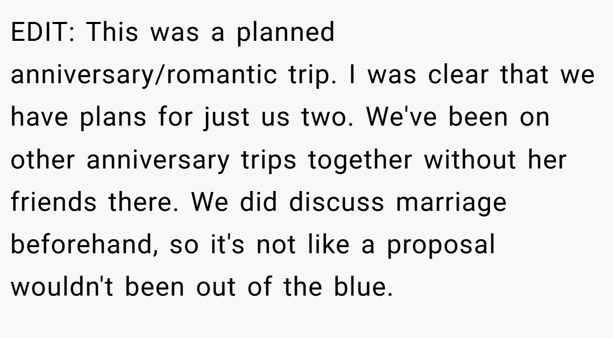 EDIT: This was a planned anniversary/romantic trip. I was clear that we have plans for just us two. We've been on other anniversary trips together without her friends there. We did discuss marriage beforehand, so it's not like a proposal wouldn't been out of the blue.