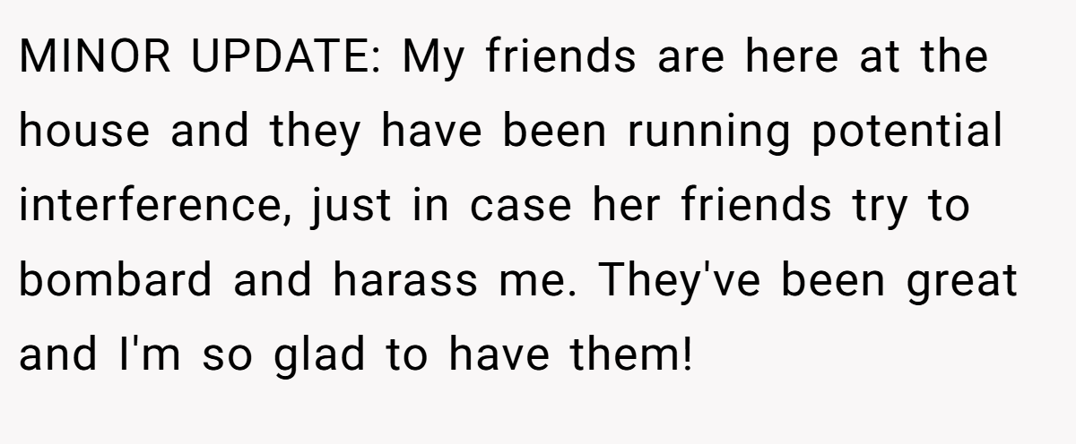 MINOR UPDATE: My friends are here at the house and they have been running potential interference, just in case her friends try to bombard and harass me. They've been great and I'm so glad to have them!