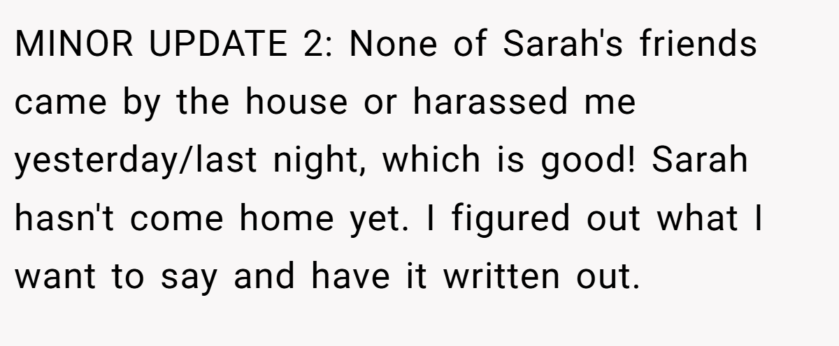 MINOR UPDATE 2: None of Sarah's friends came by the house or harassed me yesterday/last night, which is good! Sarah hasn't come home yet. I figured out what I want to say and have it written out.