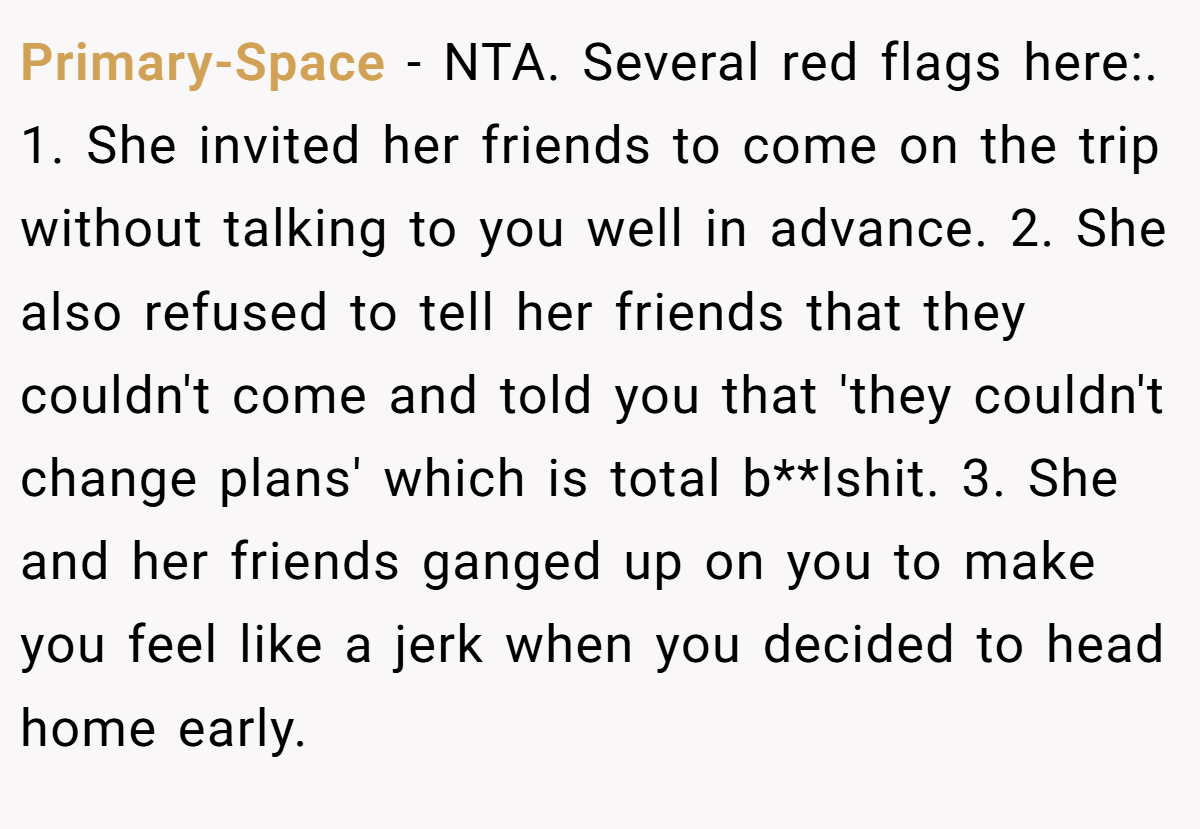 Primary-Space − NTA. Several red flags here:. 1. She invited her friends to come on the trip without talking to you well in advance. 2. She also refused to tell her friends that they couldn't come and told you that 'they couldn't change plans' which is total b**lshit. 3. She and her friends ganged up on you to make you feel like a jerk when you decided to head home early.