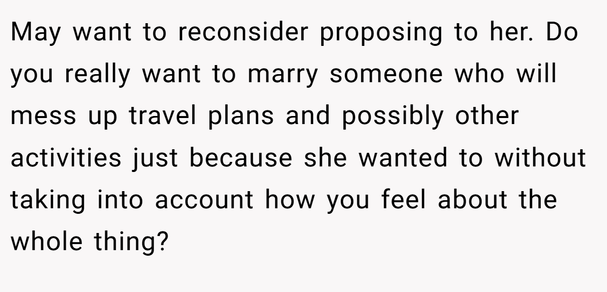 May want to reconsider proposing to her. Do you really want to marry someone who will mess up travel plans and possibly other activities just because she wanted to without taking into account how you feel about the whole thing?