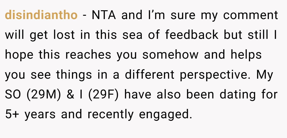 disindiantho − NTA and I’m sure my comment will get lost in this sea of feedback but still I hope this reaches you somehow and helps you see things in a different perspective. My SO (29M) & I (29F) have also been dating for 5+ years and recently engaged.