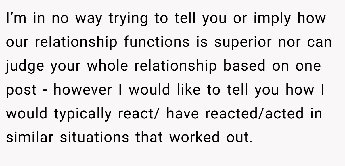 I’m in no way trying to tell you or imply how our relationship functions is superior nor can judge your whole relationship based on one post - however I would like to tell you how I would typically react/ have reacted/acted in similar situations that worked out.