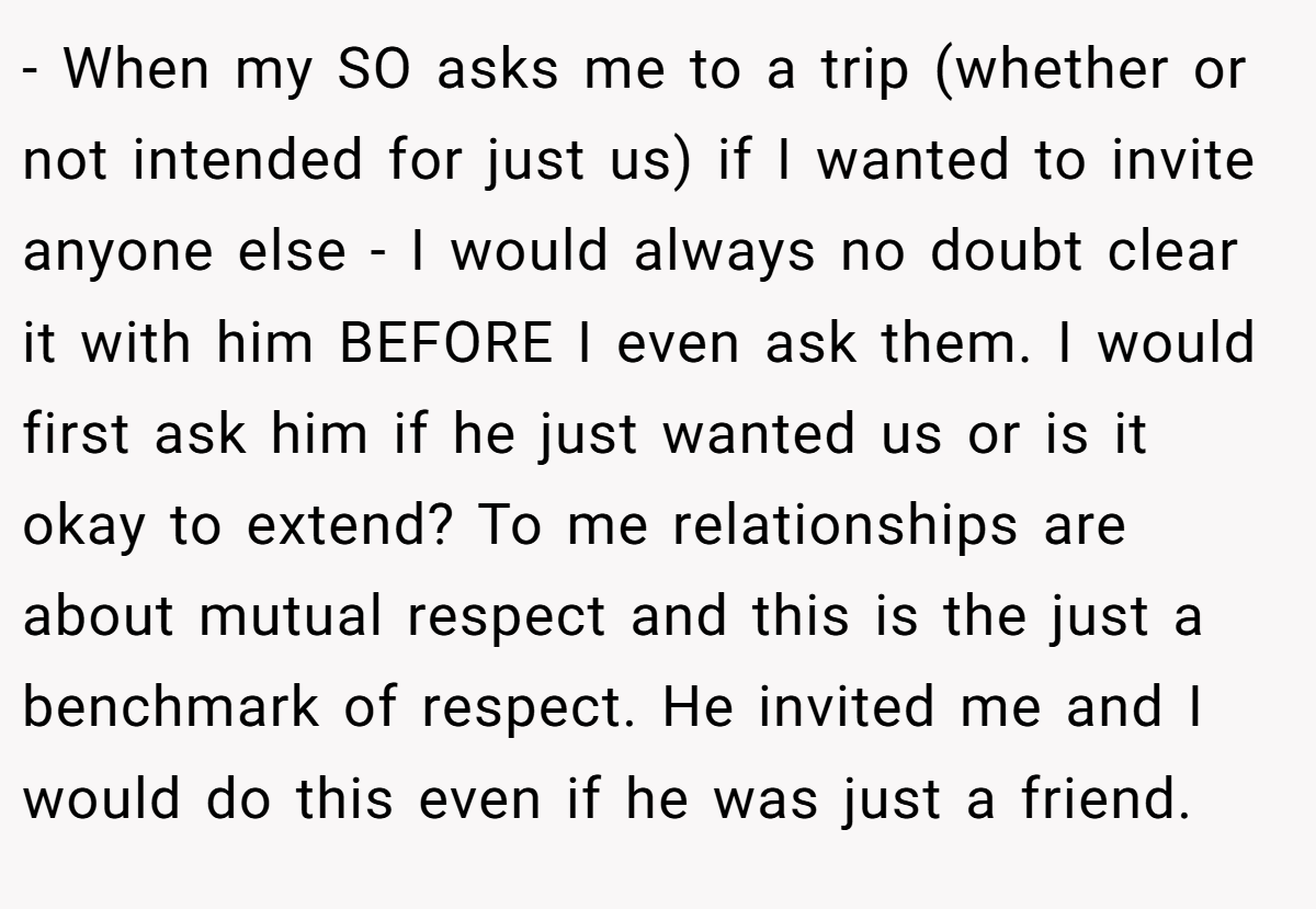 - When my SO asks me to a trip (whether or not intended for just us) if I wanted to invite anyone else - I would always no doubt clear it with him BEFORE I even ask them. I would first ask him if he just wanted us or is it okay to extend? To me relationships are about mutual respect and this is the just a benchmark of respect. He invited me and I would do this even if he was just a friend.