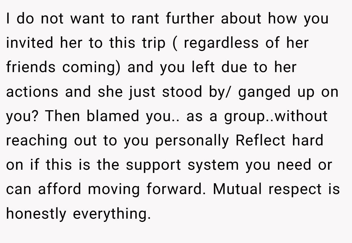I do not want to rant further about how you invited her to this trip ( regardless of her friends coming) and you left due to her actions and she just stood by/ ganged up on you? Then blamed you.. as a group..without reaching out to you personally Reflect hard on if this is the support system you need or can afford moving forward. Mutual respect is honestly everything.