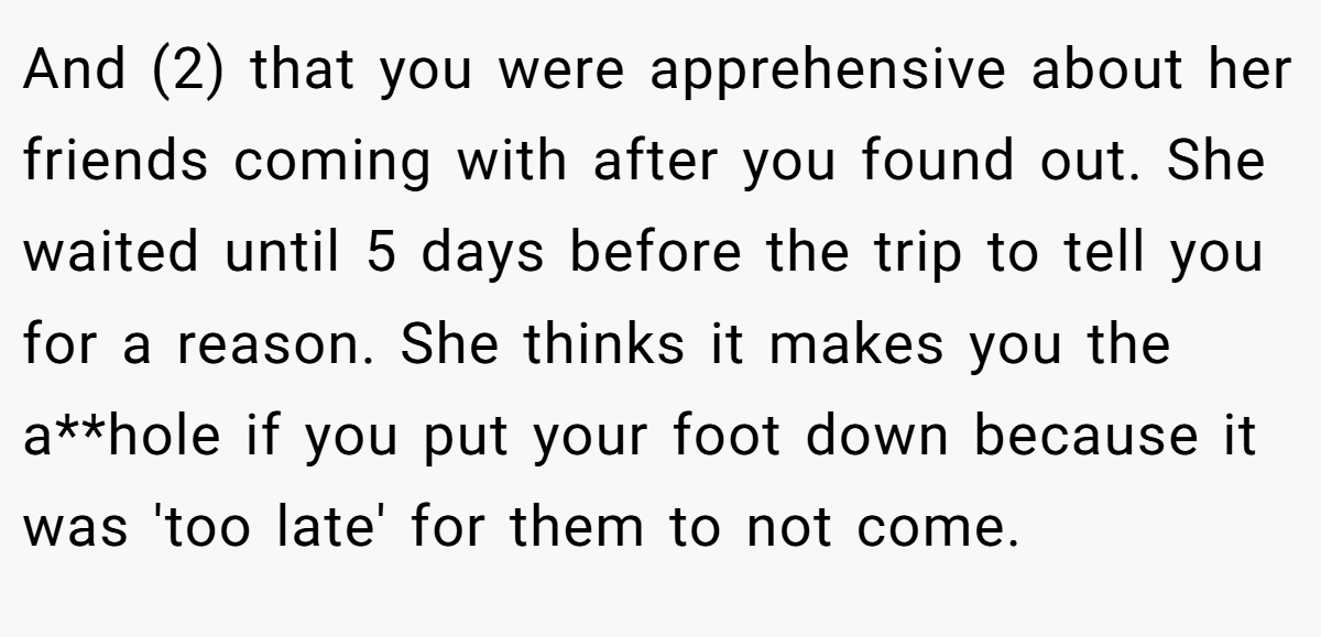 And (2) that you were apprehensive about her friends coming with after you found out. She waited until 5 days before the trip to tell you for a reason. She thinks it makes you the a**hole if you put your foot down because it was 'too late' for them to not come.
