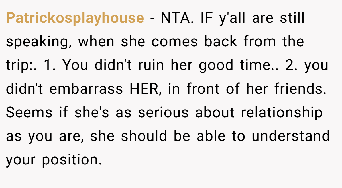 Patrickosplayhouse − NTA. IF y'all are still speaking, when she comes back from the trip:. 1. You didn't ruin her good time.. 2. you didn't embarrass HER, in front of her friends. Seems if she's as serious about relationship as you are, she should be able to understand your position.