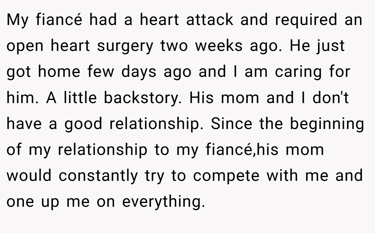 My fiancé had a heart attack and required an open heart surgery two weeks ago. He just got home few days ago and I am caring for him. A little backstory. His mom and I don't have a good relationship. Since the beginning of my relationship to my fiancé,his mom would constantly try to compete with me and one up me on everything.