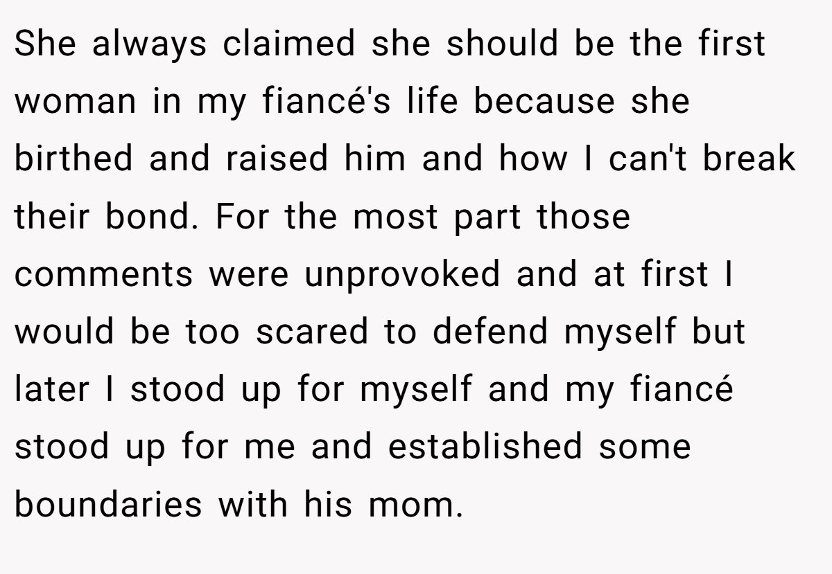 She always claimed she should be the first woman in my fiancé's life because she birthed and raised him and how I can't break their bond. For the most part those comments were unprovoked and at first I would be too scared to defend myself but later I stood up for myself and my fiancé stood up for me and established some boundaries with his mom.
