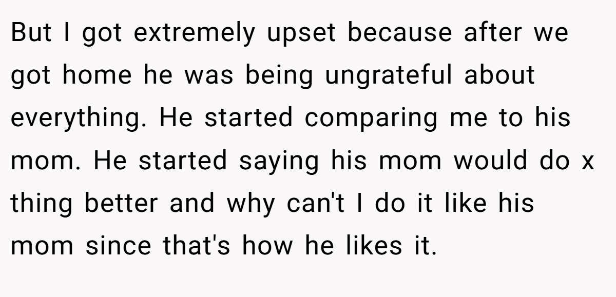 But I got extremely upset because after we got home he was being ungrateful about everything. He started comparing me to his mom. He started saying his mom would do x thing better and why can't I do it like his mom since that's how he likes it.